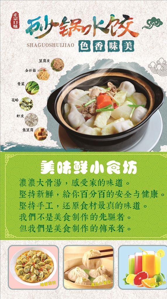 美味鲜小食坊 砂锅水饺 正宗口味 色香味美 香葱 胡萝卜 排骨 豆腐皮 金针菇 青菜 花蛤 虾皮 鱼豆腐 祥云 水墨笔触 抱蛋煎饺 灌汤小笼包 鲜榨果汁 浓浓大骨汤 感受家的味道 坚持新鲜 给你百分百的 安全与健康 坚持手工 还原食材 最真的味道 我们不是 美食制作的 先驱者 但我们是 传承者 菜单菜谱
