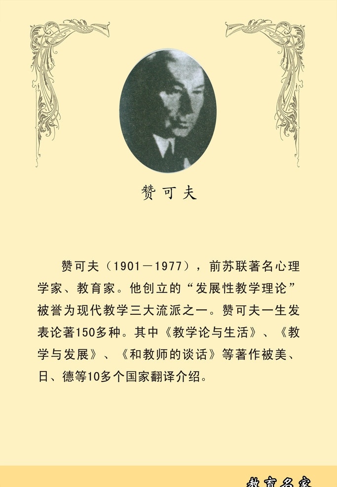 教育 名家 赞 可夫 现代风格 米黄 学校 名人简介 文化 布鲁纳 名人 古典 花纹 1901 1977 前苏联 著名 心理学家 教育家 创立 发展性 教学 理论 誉为 现代 三大 流派 之一 一生 发表 论著 多种 其中 生活 教学与发展 教师 谈话 著作 美 日 德 多个 国家 翻译 介绍 艺术类 高中 兼 教师进修 展板模板 广告设计模板 源文件